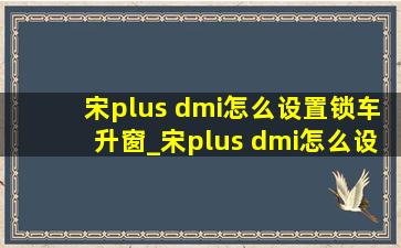 宋plus dmi怎么设置锁车升窗_宋plus dmi怎么设置锁车不关窗